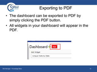 Exporting to PDF
• The dashboard can be exported to PDF by
simply clicking the PDF button.
• All widgets in your dashboard will appear in the
PDF.

Site Manager - Knowledge Base

12

 