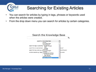 Searching for Existing Articles
•
•

You can search for articles by typing in tags, phrases or keywords used
when the articles were created.
From the drop down menu you can search for articles by certain categories.

Site Manager - Knowledge Base

13

 
