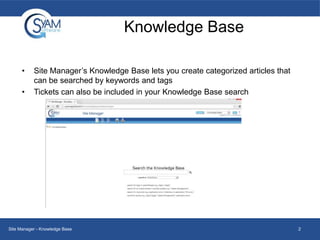 Knowledge Base
•
•

Site Manager’s Knowledge Base lets you create categorized articles that
can be searched by keywords and tags
Tickets can also be included in your Knowledge Base search

Site Manager - Knowledge Base

2

 