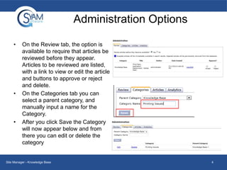 Administration Options
•

•

•

On the Review tab, the option is
available to require that articles be
reviewed before they appear.
Articles to be reviewed are listed,
with a link to view or edit the article
and buttons to approve or reject
and delete.
On the Categories tab you can
select a parent category, and
manually input a name for the
Category.
After you click Save the Category
will now appear below and from
there you can edit or delete the
category

Site Manager - Knowledge Base

4

 