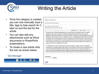 Writing the Article
•

•

•

Once the category is created,
you can now manually input a
title, tags to help search for it
later on and the text for the
article
You can also add any
attachments such as Word
documents or PowerPoint
presentations.
To create a new article click
the icon as shown below.

Site Manager - Knowledge Base

6

 