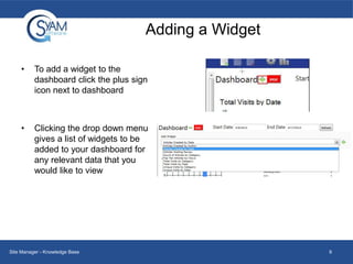 Adding a Widget
•

To add a widget to the
dashboard click the plus sign
icon next to dashboard

•

Clicking the drop down menu
gives a list of widgets to be
added to your dashboard for
any relevant data that you
would like to view

Site Manager - Knowledge Base

9

 