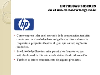 EMPRESAS LIDERES  en el uso de Knowledge Base    Como empresa líder en el mercado de la computación, también cuenta con un Knowledge base amigable que ofrece al usuario respuestas a preguntas técnicas al igual que un foro según sus productos. Este knowledge Base inclusive permite los famosos top ten artículos lo cual facilita aún más la obtención de información.  También se ofrece entrenamiento de algunos productos. 