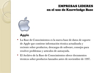EMPRESAS LIDERES  en el uso de Knowledge Base    Apple La Base de Conocimientos es la nueva base de datos de soporte de Apple que contiene información técnica actualizada y reciente sobre productos, descargas de software, consejos para resolver problemas y artículos de autoayuda. El Archivo de la Base de Conocimientos ofrece documentos técnicos sobre productos lanzados antes de noviembre de 1997. 