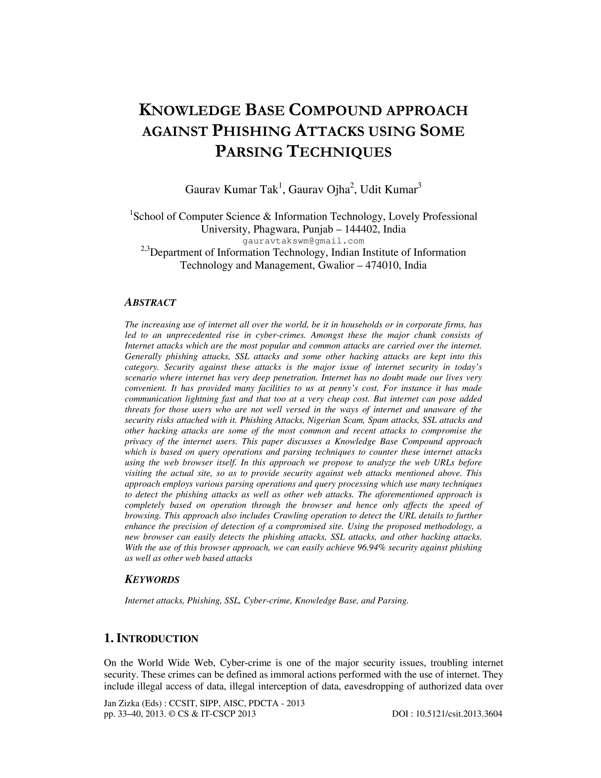 Jan Zizka (Eds) : CCSIT, SIPP, AISC, PDCTA - 2013
pp. 33–40, 2013. © CS & IT-CSCP 2013 DOI : 10.5121/csit.2013.3604
KNOWLEDGE BASE COMPOUND APPROACH
AGAINST PHISHING ATTACKS USING SOME
PARSING TECHNIQUES
Gaurav Kumar Tak1
, Gaurav Ojha2
, Udit Kumar3
1
School of Computer Science & Information Technology, Lovely Professional
University, Phagwara, Punjab – 144402, India
gauravtakswm@gmail.com
2,3
Department of Information Technology, Indian Institute of Information
Technology and Management, Gwalior – 474010, India
ABSTRACT
The increasing use of internet all over the world, be it in households or in corporate firms, has
led to an unprecedented rise in cyber-crimes. Amongst these the major chunk consists of
Internet attacks which are the most popular and common attacks are carried over the internet.
Generally phishing attacks, SSL attacks and some other hacking attacks are kept into this
category. Security against these attacks is the major issue of internet security in today’s
scenario where internet has very deep penetration. Internet has no doubt made our lives very
convenient. It has provided many facilities to us at penny’s cost. For instance it has made
communication lightning fast and that too at a very cheap cost. But internet can pose added
threats for those users who are not well versed in the ways of internet and unaware of the
security risks attached with it. Phishing Attacks, Nigerian Scam, Spam attacks, SSL attacks and
other hacking attacks are some of the most common and recent attacks to compromise the
privacy of the internet users. This paper discusses a Knowledge Base Compound approach
which is based on query operations and parsing techniques to counter these internet attacks
using the web browser itself. In this approach we propose to analyze the web URLs before
visiting the actual site, so as to provide security against web attacks mentioned above. This
approach employs various parsing operations and query processing which use many techniques
to detect the phishing attacks as well as other web attacks. The aforementioned approach is
completely based on operation through the browser and hence only affects the speed of
browsing. This approach also includes Crawling operation to detect the URL details to further
enhance the precision of detection of a compromised site. Using the proposed methodology, a
new browser can easily detects the phishing attacks, SSL attacks, and other hacking attacks.
With the use of this browser approach, we can easily achieve 96.94% security against phishing
as well as other web based attacks
KEYWORDS
Internet attacks, Phishing, SSL, Cyber-crime, Knowledge Base, and Parsing.
1. INTRODUCTION
On the World Wide Web, Cyber-crime is one of the major security issues, troubling internet
security. These crimes can be defined as immoral actions performed with the use of internet. They
include illegal access of data, illegal interception of data, eavesdropping of authorized data over
 