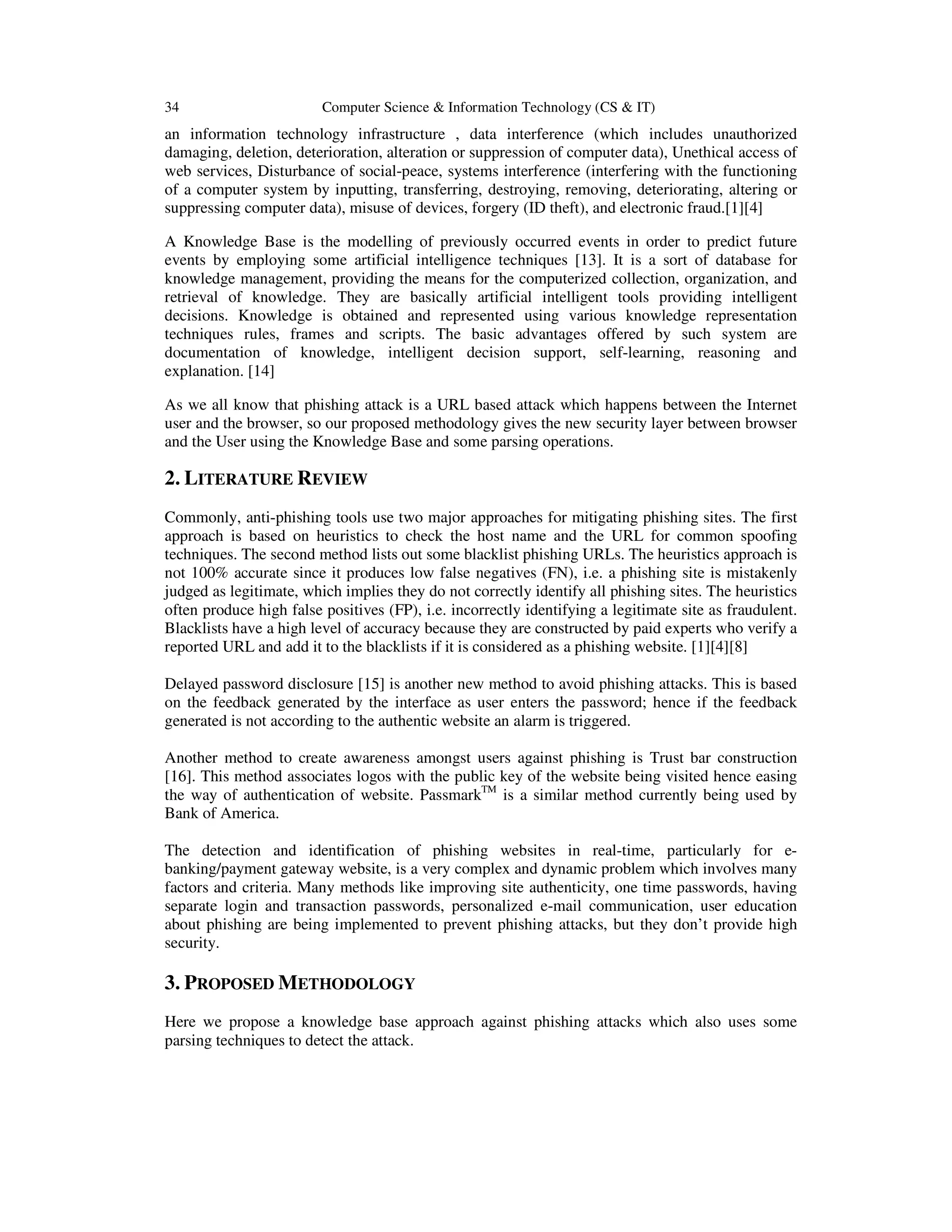 34 Computer Science & Information Technology (CS & IT)
an information technology infrastructure , data interference (which includes unauthorized
damaging, deletion, deterioration, alteration or suppression of computer data), Unethical access of
web services, Disturbance of social-peace, systems interference (interfering with the functioning
of a computer system by inputting, transferring, destroying, removing, deteriorating, altering or
suppressing computer data), misuse of devices, forgery (ID theft), and electronic fraud.[1][4]
A Knowledge Base is the modelling of previously occurred events in order to predict future
events by employing some artificial intelligence techniques [13]. It is a sort of database for
knowledge management, providing the means for the computerized collection, organization, and
retrieval of knowledge. They are basically artificial intelligent tools providing intelligent
decisions. Knowledge is obtained and represented using various knowledge representation
techniques rules, frames and scripts. The basic advantages offered by such system are
documentation of knowledge, intelligent decision support, self-learning, reasoning and
explanation. [14]
As we all know that phishing attack is a URL based attack which happens between the Internet
user and the browser, so our proposed methodology gives the new security layer between browser
and the User using the Knowledge Base and some parsing operations.
2. LITERATURE REVIEW
Commonly, anti-phishing tools use two major approaches for mitigating phishing sites. The first
approach is based on heuristics to check the host name and the URL for common spoofing
techniques. The second method lists out some blacklist phishing URLs. The heuristics approach is
not 100% accurate since it produces low false negatives (FN), i.e. a phishing site is mistakenly
judged as legitimate, which implies they do not correctly identify all phishing sites. The heuristics
often produce high false positives (FP), i.e. incorrectly identifying a legitimate site as fraudulent.
Blacklists have a high level of accuracy because they are constructed by paid experts who verify a
reported URL and add it to the blacklists if it is considered as a phishing website. [1][4][8]
Delayed password disclosure [15] is another new method to avoid phishing attacks. This is based
on the feedback generated by the interface as user enters the password; hence if the feedback
generated is not according to the authentic website an alarm is triggered.
Another method to create awareness amongst users against phishing is Trust bar construction
[16]. This method associates logos with the public key of the website being visited hence easing
the way of authentication of website. PassmarkTM
is a similar method currently being used by
Bank of America.
The detection and identification of phishing websites in real-time, particularly for e-
banking/payment gateway website, is a very complex and dynamic problem which involves many
factors and criteria. Many methods like improving site authenticity, one time passwords, having
separate login and transaction passwords, personalized e-mail communication, user education
about phishing are being implemented to prevent phishing attacks, but they don’t provide high
security.
3. PROPOSED METHODOLOGY
Here we propose a knowledge base approach against phishing attacks which also uses some
parsing techniques to detect the attack.
 