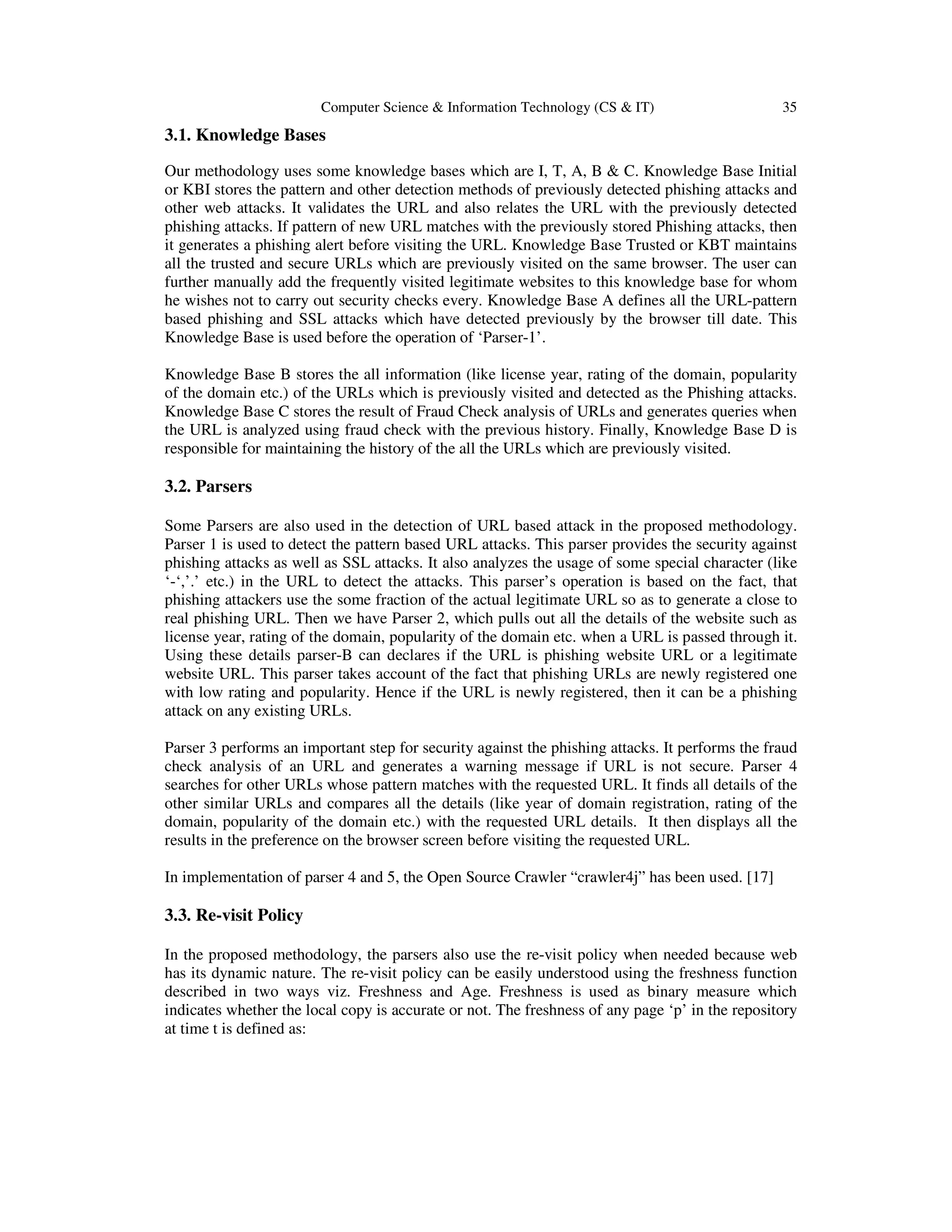Computer Science & Information Technology (CS & IT) 35
3.1. Knowledge Bases
Our methodology uses some knowledge bases which are I, T, A, B & C. Knowledge Base Initial
or KBI stores the pattern and other detection methods of previously detected phishing attacks and
other web attacks. It validates the URL and also relates the URL with the previously detected
phishing attacks. If pattern of new URL matches with the previously stored Phishing attacks, then
it generates a phishing alert before visiting the URL. Knowledge Base Trusted or KBT maintains
all the trusted and secure URLs which are previously visited on the same browser. The user can
further manually add the frequently visited legitimate websites to this knowledge base for whom
he wishes not to carry out security checks every. Knowledge Base A defines all the URL-pattern
based phishing and SSL attacks which have detected previously by the browser till date. This
Knowledge Base is used before the operation of ‘Parser-1’.
Knowledge Base B stores the all information (like license year, rating of the domain, popularity
of the domain etc.) of the URLs which is previously visited and detected as the Phishing attacks.
Knowledge Base C stores the result of Fraud Check analysis of URLs and generates queries when
the URL is analyzed using fraud check with the previous history. Finally, Knowledge Base D is
responsible for maintaining the history of the all the URLs which are previously visited.
3.2. Parsers
Some Parsers are also used in the detection of URL based attack in the proposed methodology.
Parser 1 is used to detect the pattern based URL attacks. This parser provides the security against
phishing attacks as well as SSL attacks. It also analyzes the usage of some special character (like
‘-‘,’.’ etc.) in the URL to detect the attacks. This parser’s operation is based on the fact, that
phishing attackers use the some fraction of the actual legitimate URL so as to generate a close to
real phishing URL. Then we have Parser 2, which pulls out all the details of the website such as
license year, rating of the domain, popularity of the domain etc. when a URL is passed through it.
Using these details parser-B can declares if the URL is phishing website URL or a legitimate
website URL. This parser takes account of the fact that phishing URLs are newly registered one
with low rating and popularity. Hence if the URL is newly registered, then it can be a phishing
attack on any existing URLs.
Parser 3 performs an important step for security against the phishing attacks. It performs the fraud
check analysis of an URL and generates a warning message if URL is not secure. Parser 4
searches for other URLs whose pattern matches with the requested URL. It finds all details of the
other similar URLs and compares all the details (like year of domain registration, rating of the
domain, popularity of the domain etc.) with the requested URL details. It then displays all the
results in the preference on the browser screen before visiting the requested URL.
In implementation of parser 4 and 5, the Open Source Crawler “crawler4j” has been used. [17]
3.3. Re-visit Policy
In the proposed methodology, the parsers also use the re-visit policy when needed because web
has its dynamic nature. The re-visit policy can be easily understood using the freshness function
described in two ways viz. Freshness and Age. Freshness is used as binary measure which
indicates whether the local copy is accurate or not. The freshness of any page ‘p’ in the repository
at time t is defined as:
 