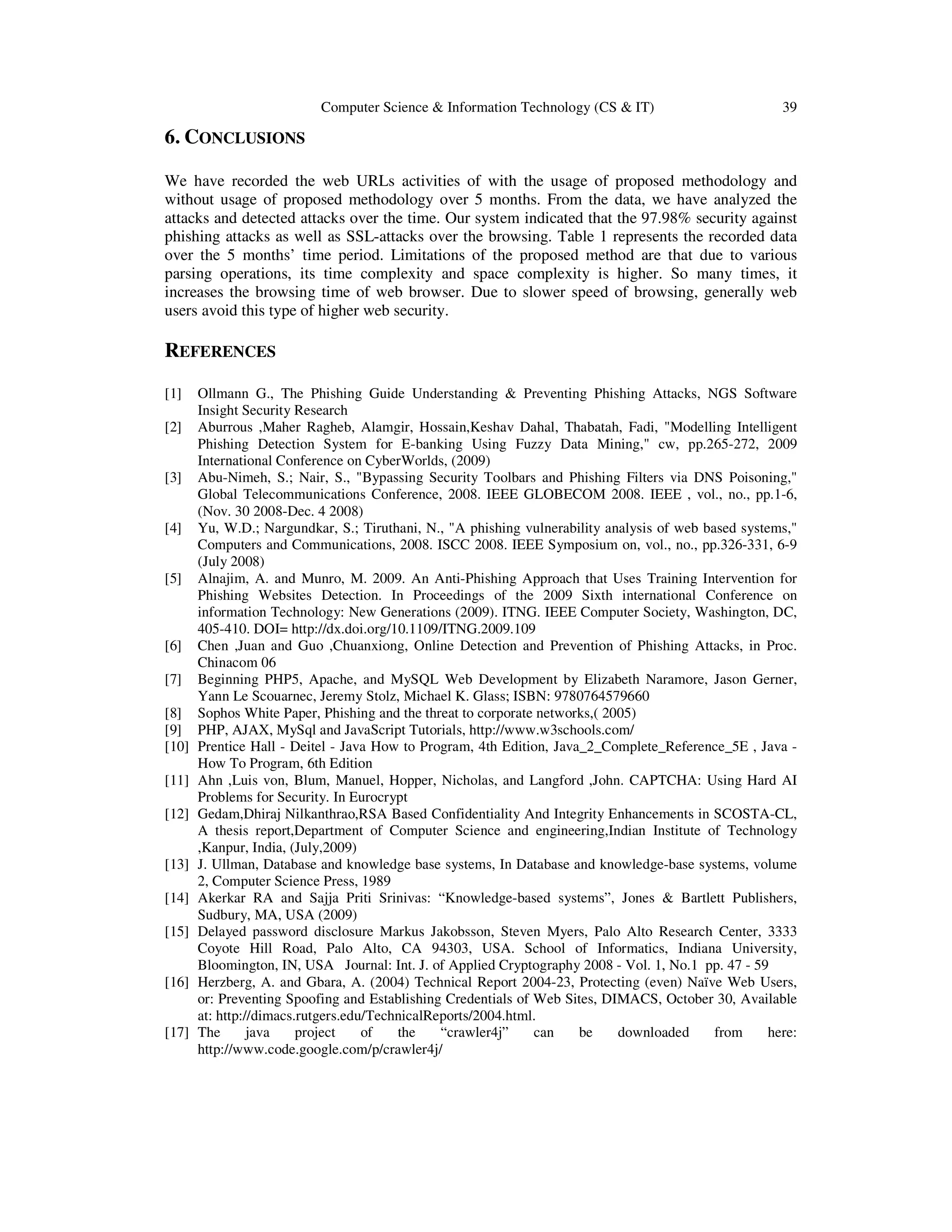 Computer Science & Information Technology (CS & IT) 39
6. CONCLUSIONS
We have recorded the web URLs activities of with the usage of proposed methodology and
without usage of proposed methodology over 5 months. From the data, we have analyzed the
attacks and detected attacks over the time. Our system indicated that the 97.98% security against
phishing attacks as well as SSL-attacks over the browsing. Table 1 represents the recorded data
over the 5 months’ time period. Limitations of the proposed method are that due to various
parsing operations, its time complexity and space complexity is higher. So many times, it
increases the browsing time of web browser. Due to slower speed of browsing, generally web
users avoid this type of higher web security.
REFERENCES
[1] Ollmann G., The Phishing Guide Understanding & Preventing Phishing Attacks, NGS Software
Insight Security Research
[2] Aburrous ,Maher Ragheb, Alamgir, Hossain,Keshav Dahal, Thabatah, Fadi, "Modelling Intelligent
Phishing Detection System for E-banking Using Fuzzy Data Mining," cw, pp.265-272, 2009
International Conference on CyberWorlds, (2009)
[3] Abu-Nimeh, S.; Nair, S., "Bypassing Security Toolbars and Phishing Filters via DNS Poisoning,"
Global Telecommunications Conference, 2008. IEEE GLOBECOM 2008. IEEE , vol., no., pp.1-6,
(Nov. 30 2008-Dec. 4 2008)
[4] Yu, W.D.; Nargundkar, S.; Tiruthani, N., "A phishing vulnerability analysis of web based systems,"
Computers and Communications, 2008. ISCC 2008. IEEE Symposium on, vol., no., pp.326-331, 6-9
(July 2008)
[5] Alnajim, A. and Munro, M. 2009. An Anti-Phishing Approach that Uses Training Intervention for
Phishing Websites Detection. In Proceedings of the 2009 Sixth international Conference on
information Technology: New Generations (2009). ITNG. IEEE Computer Society, Washington, DC,
405-410. DOI= http://dx.doi.org/10.1109/ITNG.2009.109
[6] Chen ,Juan and Guo ,Chuanxiong, Online Detection and Prevention of Phishing Attacks, in Proc.
Chinacom 06
[7] Beginning PHP5, Apache, and MySQL Web Development by Elizabeth Naramore, Jason Gerner,
Yann Le Scouarnec, Jeremy Stolz, Michael K. Glass; ISBN: 9780764579660
[8] Sophos White Paper, Phishing and the threat to corporate networks,( 2005)
[9] PHP, AJAX, MySql and JavaScript Tutorials, http://www.w3schools.com/
[10] Prentice Hall - Deitel - Java How to Program, 4th Edition, Java_2_Complete_Reference_5E , Java -
How To Program, 6th Edition
[11] Ahn ,Luis von, Blum, Manuel, Hopper, Nicholas, and Langford ,John. CAPTCHA: Using Hard AI
Problems for Security. In Eurocrypt
[12] Gedam,Dhiraj Nilkanthrao,RSA Based Confidentiality And Integrity Enhancements in SCOSTA-CL,
A thesis report,Department of Computer Science and engineering,Indian Institute of Technology
,Kanpur, India, (July,2009)
[13] J. Ullman, Database and knowledge base systems, In Database and knowledge-base systems, volume
2, Computer Science Press, 1989
[14] Akerkar RA and Sajja Priti Srinivas: “Knowledge-based systems”, Jones & Bartlett Publishers,
Sudbury, MA, USA (2009)
[15] Delayed password disclosure Markus Jakobsson, Steven Myers, Palo Alto Research Center, 3333
Coyote Hill Road, Palo Alto, CA 94303, USA. School of Informatics, Indiana University,
Bloomington, IN, USA Journal: Int. J. of Applied Cryptography 2008 - Vol. 1, No.1 pp. 47 - 59
[16] Herzberg, A. and Gbara, A. (2004) Technical Report 2004-23, Protecting (even) Naïve Web Users,
or: Preventing Spoofing and Establishing Credentials of Web Sites, DIMACS, October 30, Available
at: http://dimacs.rutgers.edu/TechnicalReports/2004.html.
[17] The java project of the “crawler4j” can be downloaded from here:
http://www.code.google.com/p/crawler4j/
 