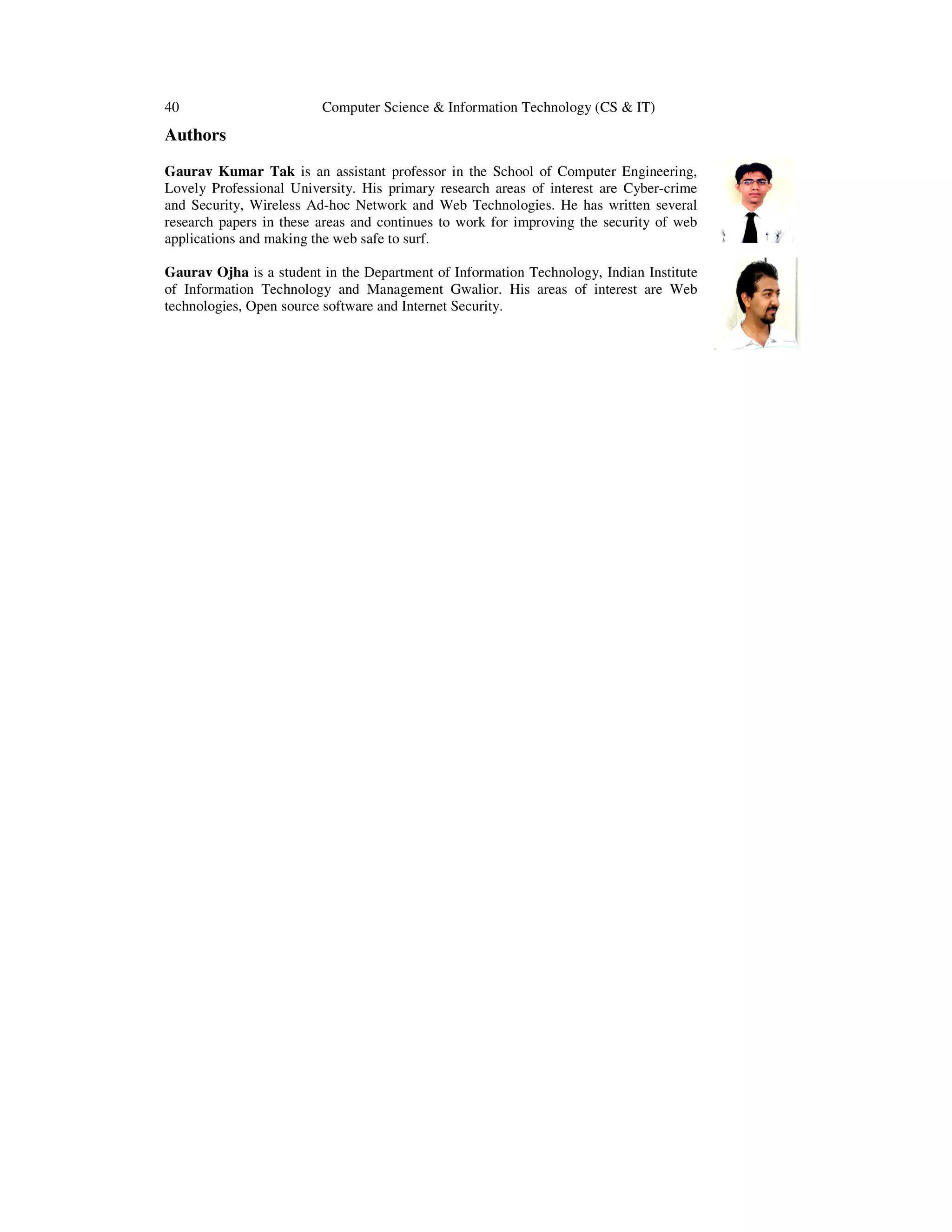 40 Computer Science & Information Technology (CS & IT)
Authors
Gaurav Kumar Tak is an assistant professor in the School of Computer Engineering,
Lovely Professional University. His primary research areas of interest are Cyber-crime
and Security, Wireless Ad-hoc Network and Web Technologies. He has written several
research papers in these areas and continues to work for improving the security of web
applications and making the web safe to surf.
Gaurav Ojha is a student in the Department of Information Technology, Indian Institute
of Information Technology and Management Gwalior. His areas of interest are Web
technologies, Open source software and Internet Security.
 