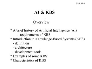 AI & KBS



               AI & KBS

               Overview
* A brief history of Artificial Intelligence (AI)
      - requirements of KBS
* Introduction to Knowledge-Based Systems (KBS)
  - definition
  - architecture
  - development tools
* Examples of some KBS
* Characteristics of KBS
 
