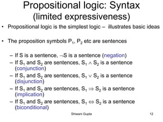 Propositional logic: Syntax
(limited expressiveness)
• Propositional logic is the simplest logic – illustrates basic ideas
• The proposition symbols P1, P2 etc are sentences
– If S is a sentence, S is a sentence (negation)
– If S1 and S2 are sentences, S1  S2 is a sentence
(conjunction)
– If S1 and S2 are sentences, S1  S2 is a sentence
(disjunction)
– If S1 and S2 are sentences, S1  S2 is a sentence
(implication)
– If S1 and S2 are sentences, S1  S2 is a sentence
(biconditional)
Shiwani Gupta 12
 