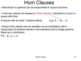 Horn Clauses
• Resolution in general can be exponential in space and time.
• If we can reduce all clauses to “Horn clauses” resolution is linear in
space and time
A clause with at most 1 positive literal. e.g.
• Every Horn clause can be rewritten as an implication with a
conjunction of positive literals in the premises and a single positive
literal as a conclusion.
e.g.
A B C   
B C A 
Shiwani Gupta 24
 
