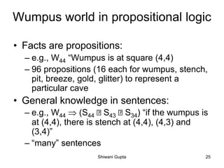 Wumpus world in propositional logic
• Facts are propositions:
– e.g., W44 “Wumpus is at square (4,4)
– 96 propositions (16 each for wumpus, stench,
pit, breeze, gold, glitter) to represent a
particular cave
• General knowledge in sentences:
– e.g., W44  (S44 S43 S34) “if the wumpus is
at (4,4), there is stench at (4,4), (4,3) and
(3,4)”
– “many” sentences
Shiwani Gupta 25
 