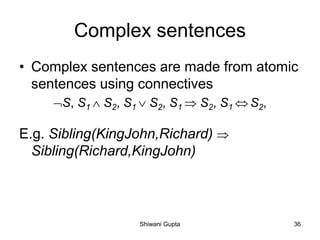 Complex sentences
• Complex sentences are made from atomic
sentences using connectives
S, S1  S2, S1  S2, S1  S2, S1  S2,
E.g. Sibling(KingJohn,Richard) 
Sibling(Richard,KingJohn)
Shiwani Gupta 36
 