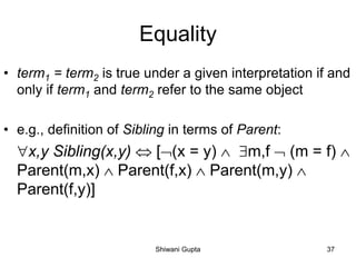 Equality
• term1 = term2 is true under a given interpretation if and
only if term1 and term2 refer to the same object
• e.g., definition of Sibling in terms of Parent:
x,y Sibling(x,y)  [(x = y)  m,f  (m = f) 
Parent(m,x)  Parent(f,x)  Parent(m,y) 
Parent(f,y)]
Shiwani Gupta 37
 
