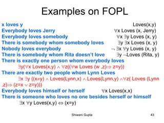 x loves y Loves(x,y)
Everybody loves Jerry x Loves (x, Jerry)
Everybody loves somebody x y Loves (x, y)
There is somebody whom somebody loves y x Loves (x, y)
Nobody loves everybody  x y Loves (x, y)
There is somebody whom Rita doesn’t love y Loves (Rita, y)
There is exactly one person whom everybody loves
y(x Loves(x,y)  z((w Loves (w ,z) z=y))
There are exactly two people whom Lynn Loves
x y ((xy)  Loves(Lynn,x)  Loves(Lynn,y) z( Loves (Lynn
,z) (z=x  z=y)))
Everybody loves himself or herself x Loves(x,x)
There is someone who loves no one besides herself or himself
x y Loves(x,y)  (x=y)
Examples on FOPL
Shiwani Gupta 43
 