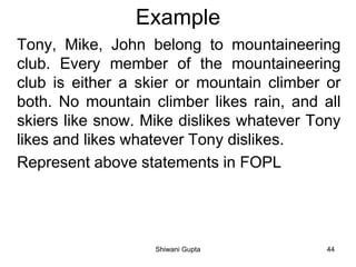 Example
Tony, Mike, John belong to mountaineering
club. Every member of the mountaineering
club is either a skier or mountain climber or
both. No mountain climber likes rain, and all
skiers like snow. Mike dislikes whatever Tony
likes and likes whatever Tony dislikes.
Represent above statements in FOPL
Shiwani Gupta 44
 