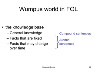 Wumpus world in FOL
• the knowledge base
– General knowledge
– Facts that are fixed
– Facts that may change
over time
Atomic
sentences
Compound sentences
Shiwani Gupta 47
 