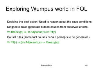 Exploring Wumpus world in FOL
Deciding the best action: Need to reason about the cave conditions
Diagnostic rules (generate hidden causes from observed effects)
∀s Breezy(s) ⇒ ∃r Adjacent(r,s) Pit(r)
Causal rules (some fact causes certain percepts to be generated)
∀r Pit(r) ⇒ [∀s Adjacent(r,s) ⇒ Breezy(s)]
Shiwani Gupta 48
 