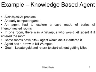 Example – Knowledge Based Agent
• A classical AI problem
• An early computer game
• An agent had to explore a cave made of series of
interconnected rooms
• In one room, there was a Wumpus who would kill agent if it
entered the room
• Some rooms have pits – agent would die if it entered it
• Agent had 1 arrow to kill Wumpus
• Goal – Locate gold and return to start without getting killed.
Shiwani Gupta 5
 