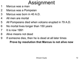 Assignment
1 Marcus was a man
2 Marcus was a Pompeian
3 Marcus was born in 40 A.D.
4 All men are mortal
5 All Pompeians died when volcano erupted in 79 A.D.
6 No mortal lives longer than 150 years
7 It is now 1991
8 Alive means not dead
9 If someone dies, then he is dead at all later times
Prove by resolution that Marcus is not alive now
Shiwani Gupta 72
 
