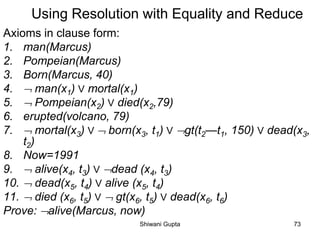 Using Resolution with Equality and Reduce
Axioms in clause form:
1. man(Marcus)
2. Pompeian(Marcus)
3. Born(Marcus, 40)
4.  man(x1) V mortal(x1)
5.  Pompeian(x2) V died(x2,79)
6. erupted(volcano, 79)
7.  mortal(x3) V  born(x3, t1) V gt(t2—t1, 150) V dead(x3,
t2)
8. Now=1991
9.  alive(x4, t3) V dead (x4, t3)
10.  dead(x5, t4) V alive (x5, t4)
11.  died (x6, t5) V  gt(x6, t5) V dead(x6, t6)
Prove: alive(Marcus, now)
Shiwani Gupta 73
 