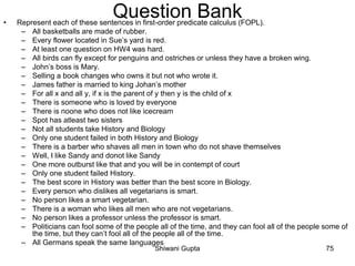 Question Bank• Represent each of these sentences in first-order predicate calculus (FOPL).
– All basketballs are made of rubber.
– Every flower located in Sue’s yard is red.
– At least one question on HW4 was hard.
– All birds can fly except for penguins and ostriches or unless they have a broken wing.
– John’s boss is Mary.
– Selling a book changes who owns it but not who wrote it.
– James father is married to king Johan’s mother
– For all x and all y, if x is the parent of y then y is the child of x
– There is someone who is loved by everyone
– There is noone who does not like icecream
– Spot has atleast two sisters
– Not all students take History and Biology
– Only one student failed in both History and Biology
– There is a barber who shaves all men in town who do not shave themselves
– Well, I like Sandy and donot like Sandy
– One more outburst like that and you will be in contempt of court
– Only one student failed History.
– The best score in History was better than the best score in Biology.
– Every person who dislikes all vegetarians is smart.
– No person likes a smart vegetarian.
– There is a woman who likes all men who are not vegetarians.
– No person likes a professor unless the professor is smart.
– Politicians can fool some of the people all of the time, and they can fool all of the people some of
the time, but they can’t fool all of the people all of the time.
– All Germans speak the same languages
Shiwani Gupta 75
 