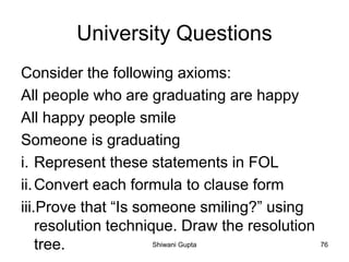 University Questions
Consider the following axioms:
All people who are graduating are happy
All happy people smile
Someone is graduating
i. Represent these statements in FOL
ii.Convert each formula to clause form
iii.Prove that “Is someone smiling?” using
resolution technique. Draw the resolution
tree. Shiwani Gupta 76
 
