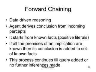 Forward Chaining
• Data driven reasoning
• Agent derives conclusion from incoming
percepts
• It starts from known facts (positive literals)
• If all the premises of an implication are
known then its conclusion is added to set
of known facts
• This process continues till query added or
no further inferences madeShiwani Gupta 77
 