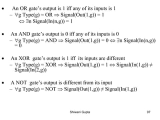 • An OR gate’s output is 1 iff any of its inputs is 1
– g Type(g) = OR  Signal(Out(1,g)) = 1
 n Signal(In(n,g)) = 1
• An AND gate’s output is 0 iff any of its inputs is 0
– g Type(g) = AND  Signal(Out(1,g)) = 0  n Signal(In(n,g))
= 0
• An XOR gate’s output is 1 iff its inputs are different
– g Type(g) = XOR  Signal(Out(1,g)) = 1  Signal(In(1,g)) ≠
Signal(In(2,g))
• A NOT gate’s output is different from its input
– g Type(g) = NOT  Signal(Out(1,g)) ≠ Signal(In(1,g))
Shiwani Gupta 97
 