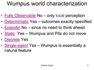 Wumpus world characterization
• Fully Observable No – only local perception
• Deterministic Yes – outcomes exactly specified
• Episodic No – since no need to think ahead
• Static Yes – Wumpus and Pits do not move
• Discrete Yes
• Single-agent Yes – Wumpus is essentially a
natural feature
Shiwani Gupta 9
 
