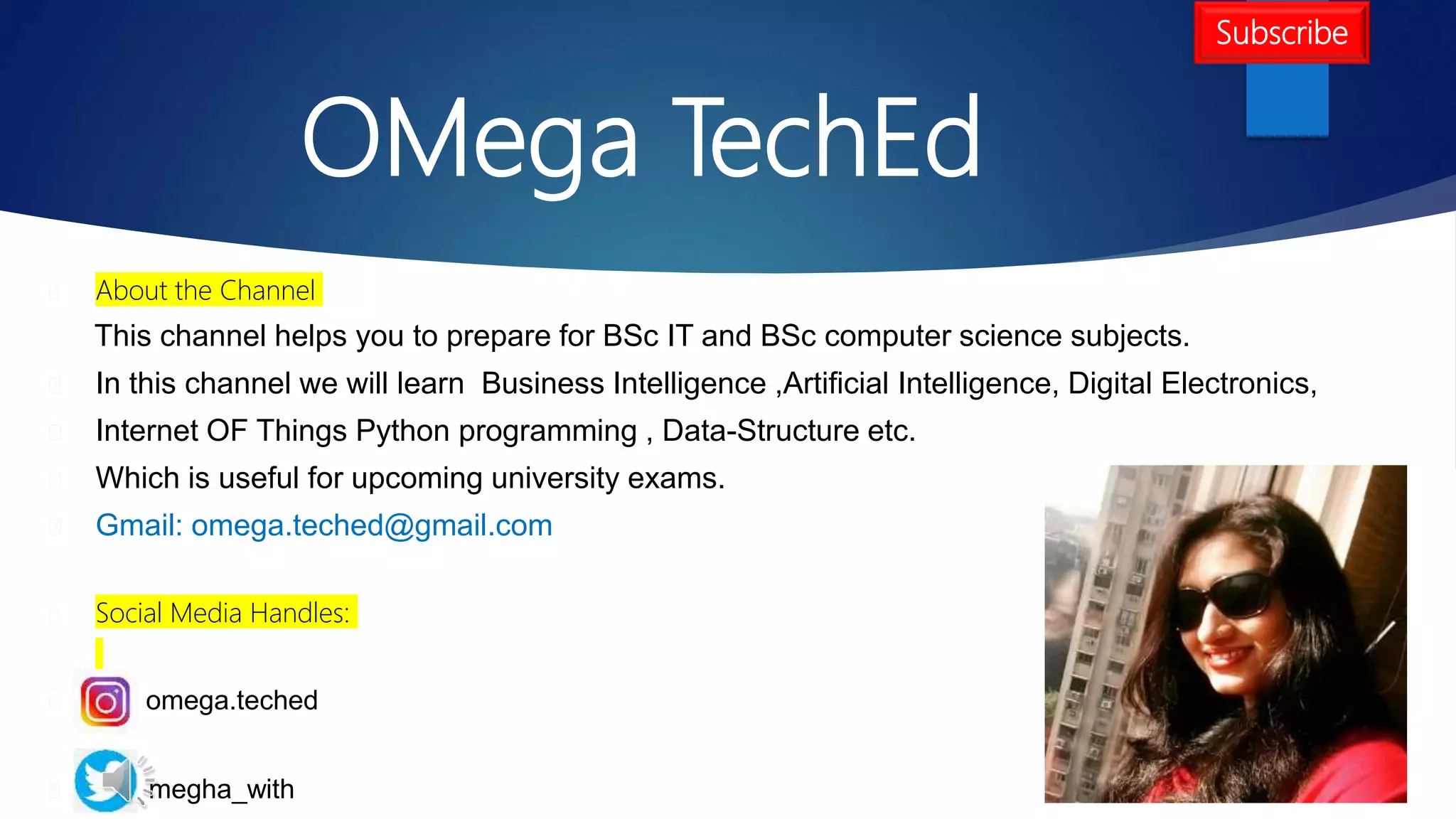 OMega TechEd
About the Channel
This channel helps you to prepare for BSc IT and BSc computer science subjects.
In this channel we will learn Business Intelligence ,Artificial Intelligence, Digital Electronics,
Internet OF Things Python programming , Data-Structure etc.
Which is useful for upcoming university exams.
Gmail: omega.teched@gmail.com
Social Media Handles:
omega.teched
megha_with
Subscribe
 