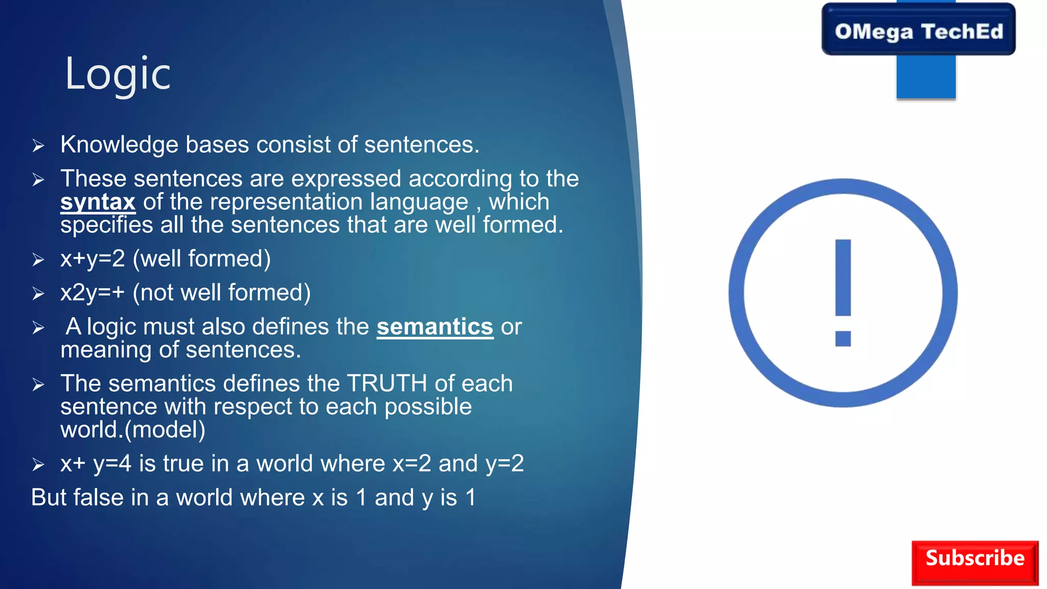 Logic
 Knowledge bases consist of sentences.
 These sentences are expressed according to the
syntax of the representation language , which
specifies all the sentences that are well formed.
 x+y=2 (well formed)
 x2y=+ (not well formed)
 A logic must also defines the semantics or
meaning of sentences.
 The semantics defines the TRUTH of each
sentence with respect to each possible
world.(model)
 x+ y=4 is true in a world where x=2 and y=2
But false in a world where x is 1 and y is 1
Subscribe
 