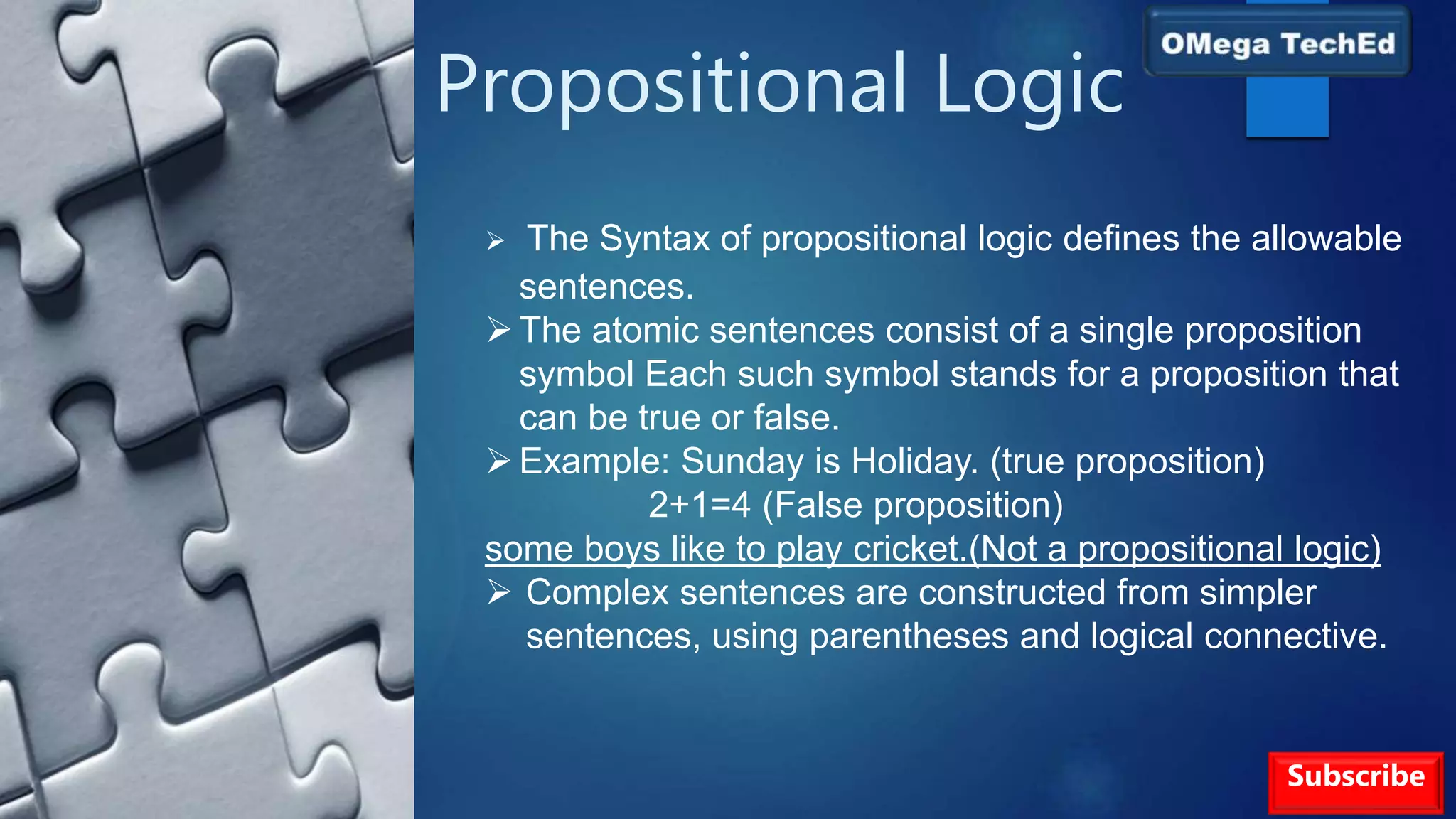Propositional Logic
Subscribe
 The Syntax of propositional logic defines the allowable
sentences.
The atomic sentences consist of a single proposition
symbol Each such symbol stands for a proposition that
can be true or false.
Example: Sunday is Holiday. (true proposition)
2+1=4 (False proposition)
some boys like to play cricket.(Not a propositional logic)
 Complex sentences are constructed from simpler
sentences, using parentheses and logical connective.
 