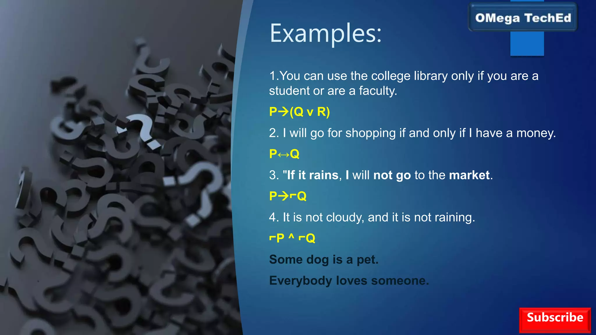 Examples:
1.You can use the college library only if you are a
student or are a faculty.
P(Q v R)
2. I will go for shopping if and only if I have a money.
P↔Q
3. "If it rains, I will not go to the market.
P⌐Q
4. It is not cloudy, and it is not raining.
⌐P ^ ⌐Q
Some dog is a pet.
Everybody loves someone.
Subscribe
 
