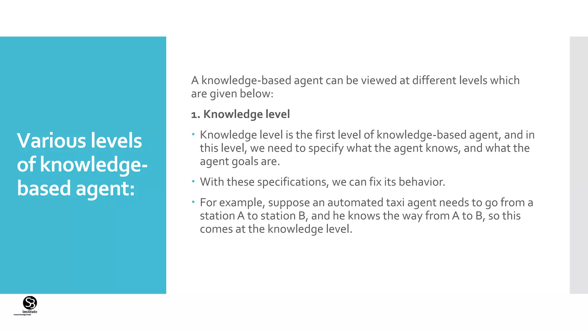 (CentreforKnowledgeTransfer)
institute
Various levels
of knowledge-
based agent:
A knowledge-based agent can be viewed at different levels which
are given below:
1. Knowledge level
 Knowledge level is the first level of knowledge-based agent, and in
this level, we need to specify what the agent knows, and what the
agent goals are.
 With these specifications, we can fix its behavior.
 For example, suppose an automated taxi agent needs to go from a
stationA to station B, and he knows the way from A to B, so this
comes at the knowledge level.
 