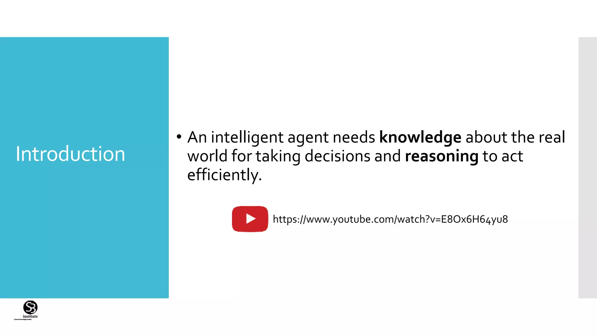 (CentreforKnowledgeTransfer)
institute
Introduction
• An intelligent agent needs knowledge about the real
world for taking decisions and reasoning to act
efficiently.
https://www.youtube.com/watch?v=E8Ox6H64yu8
 