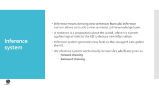 (CentreforKnowledgeTransfer)
institute
Inference
system
 Inference means deriving new sentences from old. Inference
system allows us to add a new sentence to the knowledge base.
 A sentence is a proposition about the world. Inference system
applies logical rules to the KB to deduce new information.
 Inference system generates new facts so that an agent can update
the KB.
 An inference system works mainly in two rules which are given as:
 Forward chaining
 Backward chaining
 