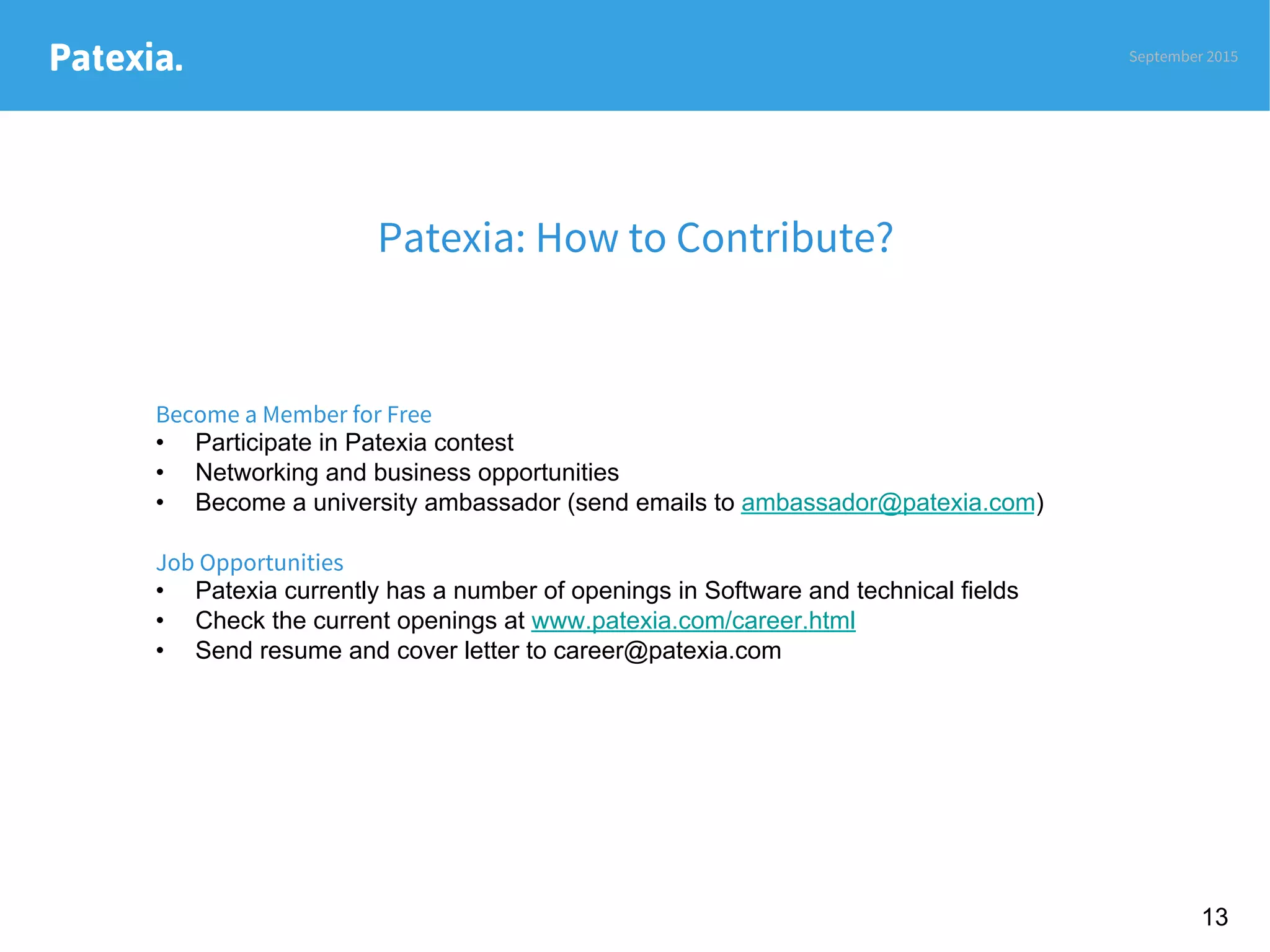 Patexia.
Patexia: How to Contribute?
September 2015
13
Become a Member for Free
•  Participate in Patexia contest
•  Networking and business opportunities
•  Become a university ambassador (send emails to ambassador@patexia.com)
Job Opportunities
•  Patexia currently has a number of openings in Software and technical fields
•  Check the current openings at www.patexia.com/career.html
•  Send resume and cover letter to career@patexia.com
 