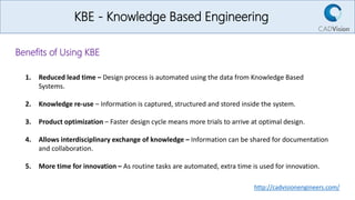 KBE - Knowledge Based Engineering
Benefits of Using KBE
1. Reduced lead time – Design process is automated using the data from Knowledge Based
Systems.
2. Knowledge re-use – Information is captured, structured and stored inside the system.
3. Product optimization – Faster design cycle means more trials to arrive at optimal design.
4. Allows interdisciplinary exchange of knowledge – Information can be shared for documentation
and collaboration.
5. More time for innovation – As routine tasks are automated, extra time is used for innovation.
http://cadvisionengineers.com/
 
