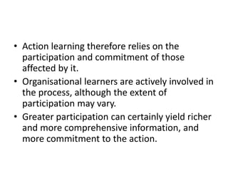 • Action learning therefore relies on the
participation and commitment of those
affected by it.
• Organisational learners are actively involved in
the process, although the extent of
participation may vary.
• Greater participation can certainly yield richer
and more comprehensive information, and
more commitment to the action.
 