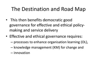 The Destination and Road Map
• This then benefits democratic good
governance for effective and ethical policy-
making and service delivery
• Effective and ethical governance requires:
– processes to enhance organisation learning (OL),
– knowledge management (KM) for change and
– innovation
 