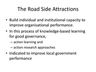 The Road Side Attractions
• Build individual and institutional capacity to
improve organisational performance.
• In this process of knowledge-based learning
for good governance,
– action learning and
– action research approaches
• Indicated to improve local government
performance
 