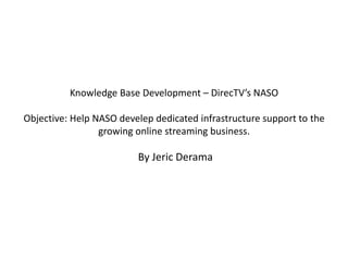 Knowledge Base Development – DirecTV’s NASO

Objective: Help NASO develep dedicated infrastructure support to the
                 growing online streaming business.

                         By Jeric Derama
 