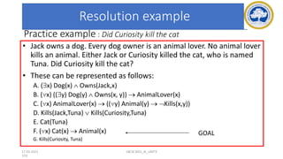 103
Practice example : Did Curiosity kill the cat
• Jack owns a dog. Every dog owner is an animal lover. No animal lover
kills an animal. Either Jack or Curiosity killed the cat, who is named
Tuna. Did Curiosity kill the cat?
• These can be represented as follows:
A. (x) Dog(x)  Owns(Jack,x)
B. (x) ((y) Dog(y)  Owns(x, y)) → AnimalLover(x)
C. (x) AnimalLover(x) → ((y) Animal(y) → Kills(x,y))
D. Kills(Jack,Tuna)  Kills(Curiosity,Tuna)
E. Cat(Tuna)
F. (x) Cat(x) → Animal(x)
G. Kills(Curiosity, Tuna)
GOAL
Resolution example
17-03-2021 18CSC305J_AI_UNIT3
 