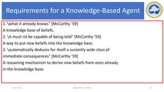 Requirements for a Knowledge-Based Agent
1. what it already knows" [McCarthy '59]
A knowledge base of beliefs.
2. it must rst be capable of being told" [McCarthy '59]
A way to put new beliefs into the knowledge base.
3. automatically deduces for itself a suciently wide class of
immediate consequences" [McCarthy '59]
A reasoning mechanism to derive new beliefs from ones already
in the knowledge base.
17-03-2021 18CSC305J_AI_UNIT3 13
 