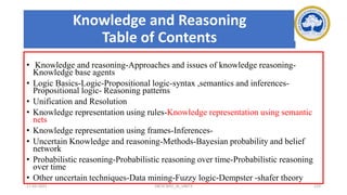 Knowledge and Reasoning
Table of Contents
• Knowledge and reasoning-Approaches and issues of knowledge reasoning-
Knowledge base agents
• Logic Basics-Logic-Propositional logic-syntax ,semantics and inferences-
Propositional logic- Reasoning patterns
• Unification and Resolution
• Knowledge representation using rules-Knowledge representation using semantic
nets
• Knowledge representation using frames-Inferences-
• Uncertain Knowledge and reasoning-Methods-Bayesian probability and belief
network
• Probabilistic reasoning-Probabilistic reasoning over time-Probabilistic reasoning
over time
• Other uncertain techniques-Data mining-Fuzzy logic-Dempster -shafer theory
17-03-2021 18CSC305J_AI_UNIT3 123
 