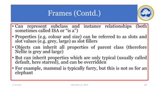 Frames (Contd.)
• Can represent subclass and instance relationships (both
sometimes called ISA or “is a”)
• Properties (e.g. colour and size) can be referred to as slots and
slot values (e.g. grey, large) as slot fillers
• Objects can inherit all properties of parent class (therefore
Nellie is grey and large)
• But can inherit properties which are only typical (usually called
default, here starred), and can be overridden
• For example, mammal is typically furry, but this is not so for an
elephant
17-03-2021 140
18CSC305J_AI_UNIT3
 