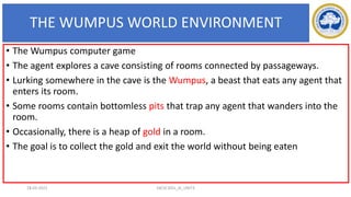 THE WUMPUS WORLD ENVIRONMENT
15
• The Wumpus computer game
• The agent explores a cave consisting of rooms connected by passageways.
• Lurking somewhere in the cave is the Wumpus, a beast that eats any agent that
enters its room.
• Some rooms contain bottomless pits that trap any agent that wanders into the
room.
• Occasionally, there is a heap of gold in a room.
• The goal is to collect the gold and exit the world without being eaten
17-03-2021 18CSC305J_AI_UNIT3
 