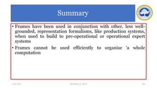 Summary
• Frames have been used in conjunction with other, less well-
grounded, representation formalisms, like production systems,
when used to build to pre-operational or operational expert
systems
• Frames cannot be used efficiently to organise ‘a whole
computation
17-03-2021 144
18CSC305J_AI_UNIT3
 